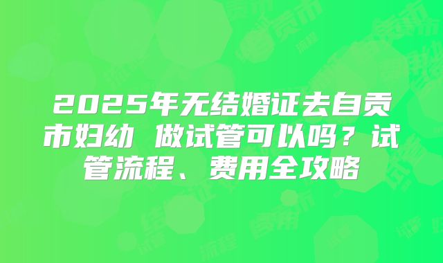 2025年无结婚证去自贡市妇幼 做试管可以吗？试管流程、费用全攻略
