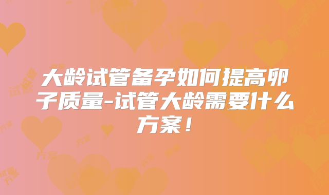 大龄试管备孕如何提高卵子质量-试管大龄需要什么方案！
