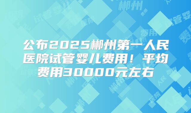 公布2025郴州第一人民医院试管婴儿费用！平均费用30000元左右