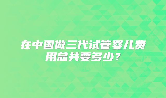 在中国做三代试管婴儿费用总共要多少？