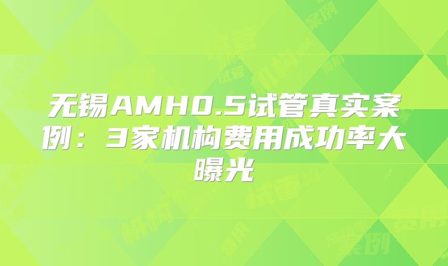 无锡AMH0.5试管真实案例:3家机构费用成功率大曝光