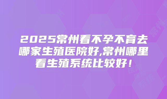 2025常州看不孕不育去哪家生殖医院好,常州哪里看生殖系统比较好!