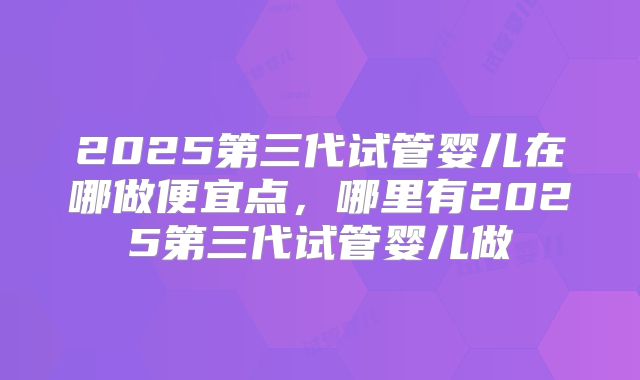 2025第三代试管婴儿在哪做便宜点,哪里有2025第三代试管婴儿做
