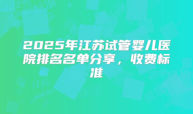 2025年江苏试管婴儿医院排名名单分享，收费标准
