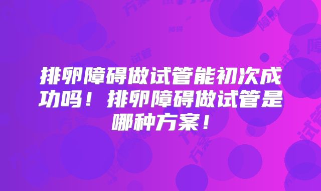 排卵障碍做试管能初次成功吗！排卵障碍做试管是哪种方案！