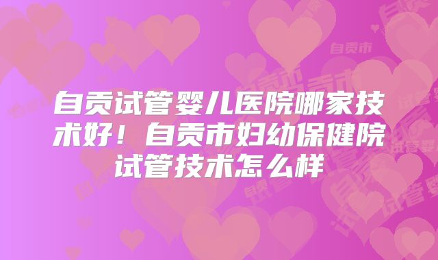 自贡试管婴儿医院哪家技术好!自贡市妇幼保健院试管技术怎么样