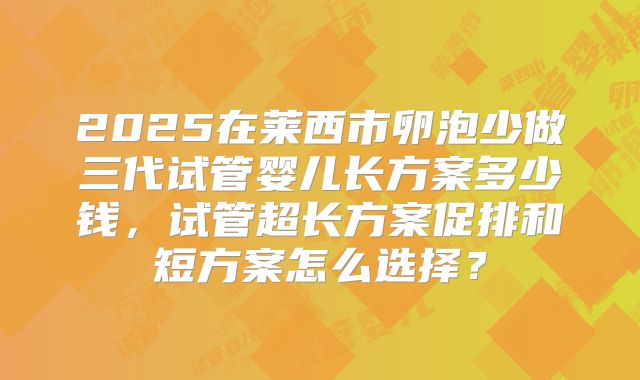 2025在莱西市卵泡少做三代试管婴儿长方案多少钱,试管超长方案促排和短方案怎么选择?