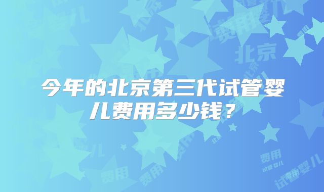 今年的北京第三代试管婴儿费用多少钱？