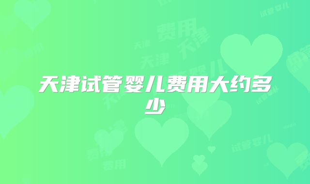 天津试管婴儿费用大约多少