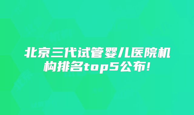 北京三代试管婴儿医院机构排名top5公布!