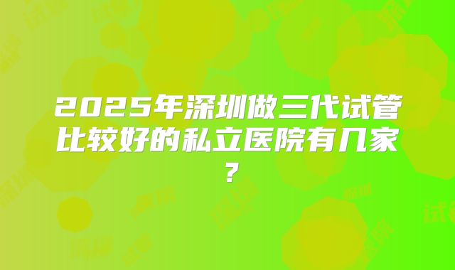 2025年深圳做三代试管比较好的私立医院有几家？
