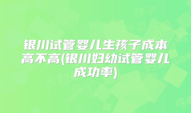 银川试管婴儿生孩子成本高不高(银川妇幼试管婴儿成功率)