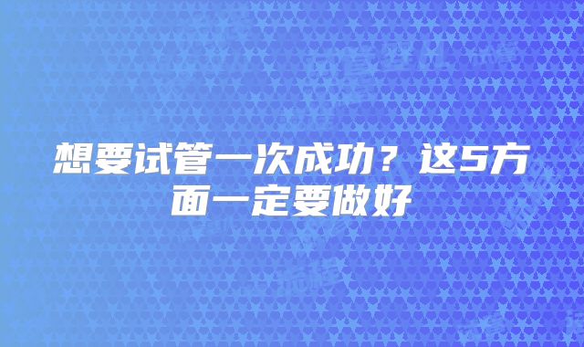 想要试管一次成功？这5方面一定要做好