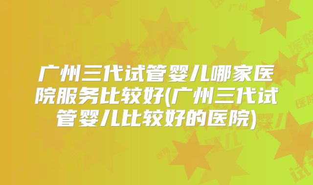 广州三代试管婴儿哪家医院服务比较好(广州三代试管婴儿比较好的医院)