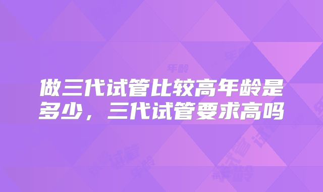 做三代试管比较高年龄是多少，三代试管要求高吗