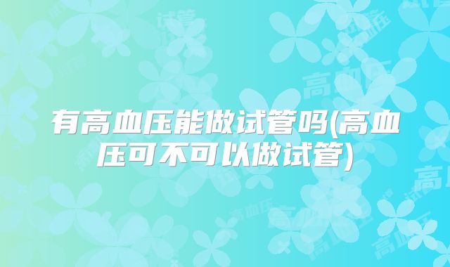 有高血压能做试管吗(高血压可不可以做试管)