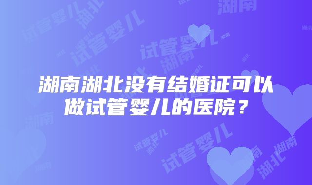 湖南湖北没有结婚证可以做试管婴儿的医院？