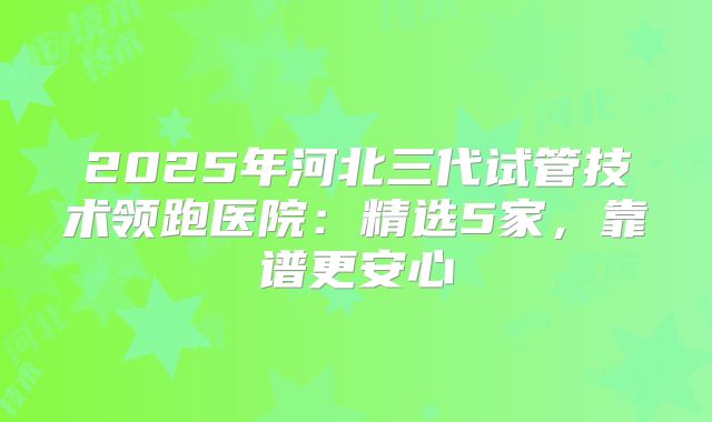 2025年河北三代试管技术领跑医院：精选5家，靠谱更安心