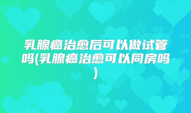 乳腺癌治愈后可以做试管吗(乳腺癌治愈可以同房吗)