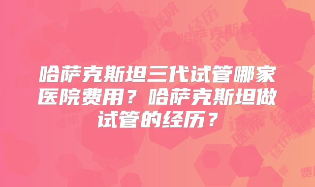 哈萨克斯坦三代试管哪家医院费用？哈萨克斯坦做试管的经历？
