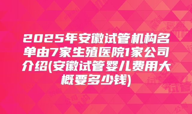 2025年安徽试管机构名单由7家生殖医院1家公司介绍(安徽试管婴儿费用大概要多少钱)