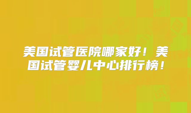 美国试管医院哪家好!美国试管婴儿中心排行榜!