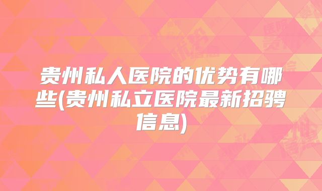 贵州私人医院的优势有哪些(贵州私立医院最新招骋信息)
