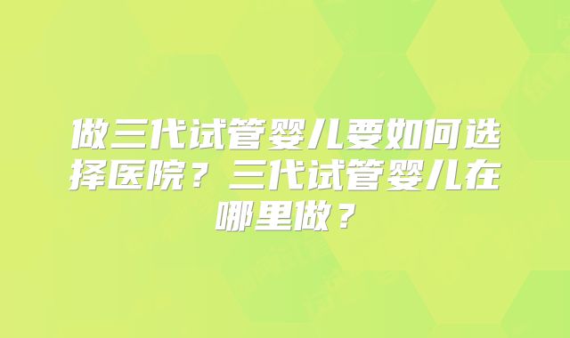 做三代试管婴儿要如何选择医院？三代试管婴儿在哪里做？
