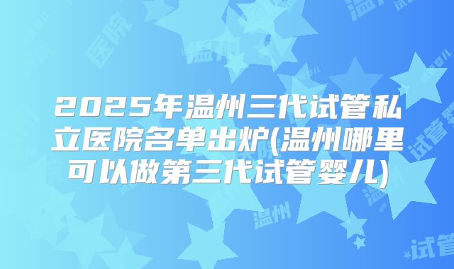 2025年温州三代试管私立医院名单出炉(温州哪里可以做第三代试管婴儿)