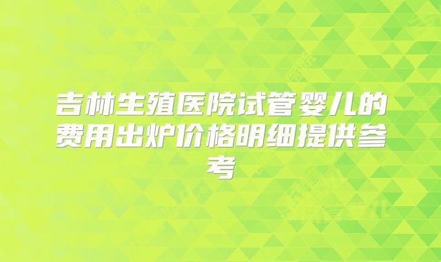 吉林生殖医院试管婴儿的费用出炉价格明细提供参考