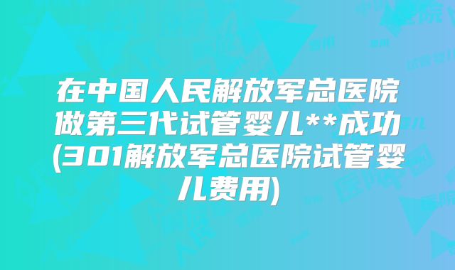 在中国人民解放军总医院做第三代试管婴儿**成功(301解放军总医院试管婴儿费用)