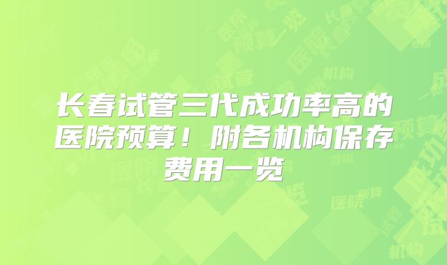 长春试管三代成功率高的医院预算！附各机构保存费用一览