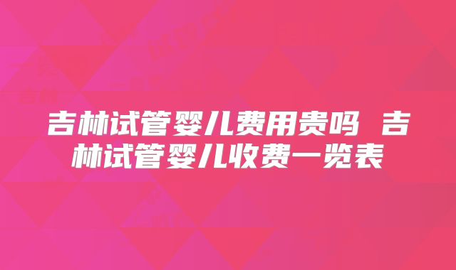 吉林试管婴儿费用贵吗 吉林试管婴儿收费一览表