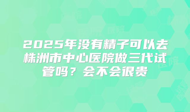 2025年没有精子可以去株洲市中心医院做三代试管吗？会不会很贵
