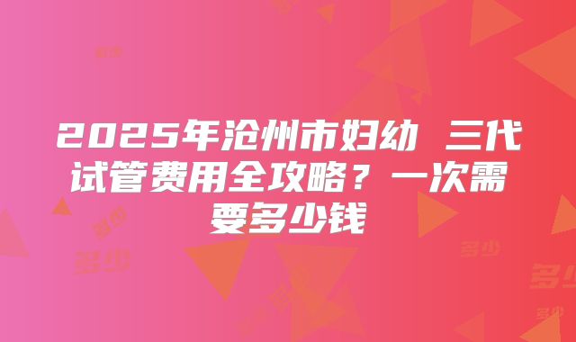 2025年沧州市妇幼 三代试管费用全攻略？一次需要多少钱