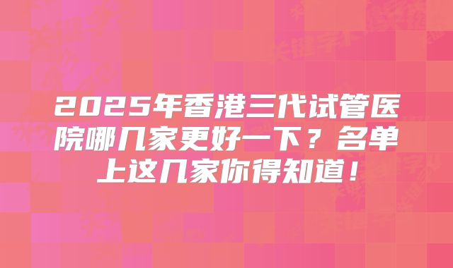 2025年香港三代试管医院哪几家更好一下？名单上这几家你得知道！