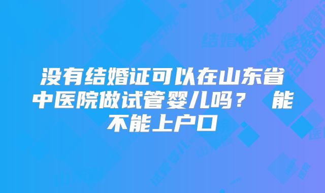 没有结婚证可以在山东省中医院做试管婴儿吗? 能不能上户口