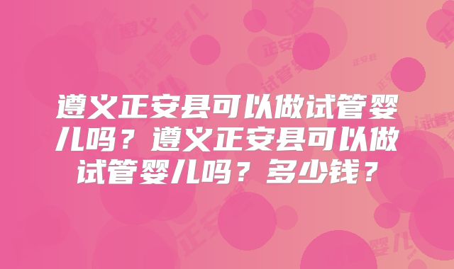 遵义正安县可以做试管婴儿吗?遵义正安县可以做试管婴儿吗?多少钱?