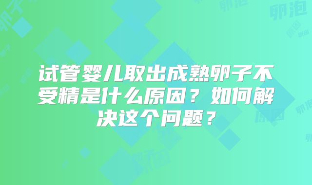 试管婴儿取出成熟卵子不受精是什么原因?如何解决这个问题?
