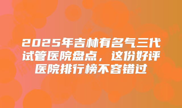 2025年吉林有名气三代试管医院盘点，这份好评医院排行榜不容错过