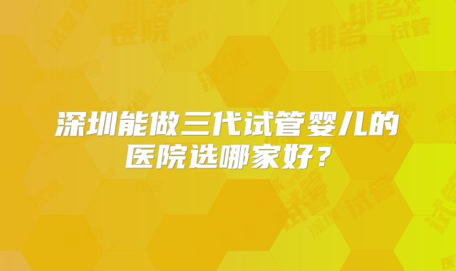 深圳能做三代试管婴儿的医院选哪家好？