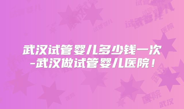 武汉试管婴儿多少钱一次-武汉做试管婴儿医院！
