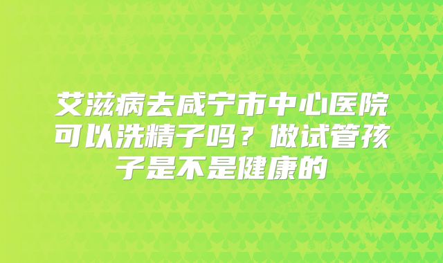 艾滋病去咸宁市中心医院可以洗精子吗？做试管孩子是不是健康的