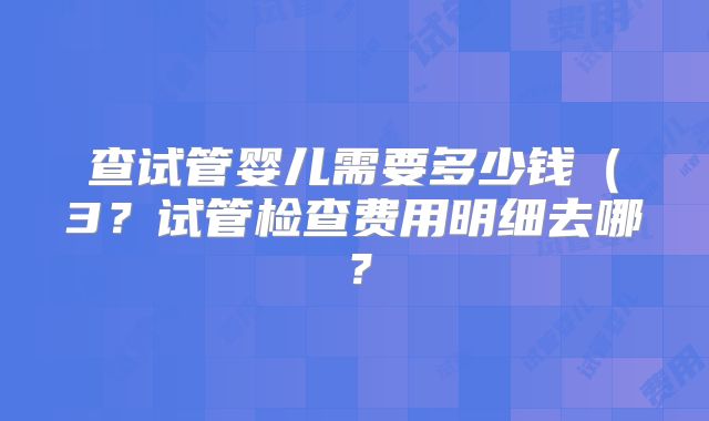 查试管婴儿需要多少钱（3？试管检查费用明细去哪？