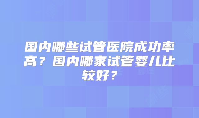 国内哪些试管医院成功率高？国内哪家试管婴儿比较好？