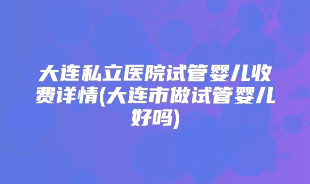 大连私立医院试管婴儿收费详情(大连市做试管婴儿好吗)