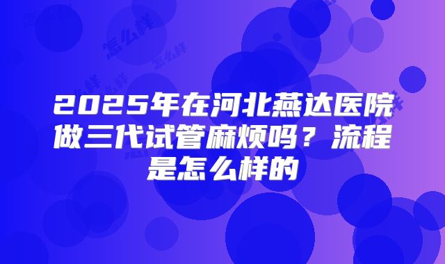 2025年在河北燕达医院做三代试管麻烦吗？流程是怎么样的