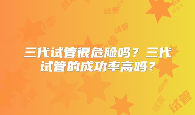 三代试管很危险吗?三代试管的成功率高吗?