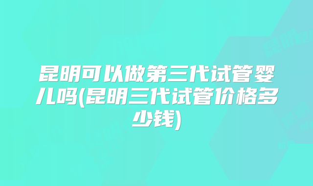 昆明可以做第三代试管婴儿吗(昆明三代试管价格多少钱)