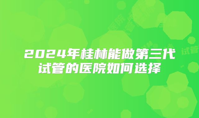 2024年桂林能做第三代试管的医院如何选择